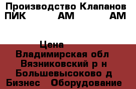 Производство Клапанов ПИК 150-0,4 АМ, 150-2,5 АМ › Цена ­ 125 - Владимирская обл., Вязниковский р-н, Большевысоково д. Бизнес » Оборудование   